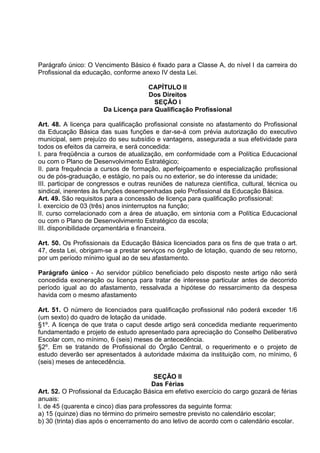 Parágrafo único: O Vencimento Básico é fixado para a Classe A, do nível I da carreira do
Profissional da educação, conforme anexo IV desta Lei.

                                     CAPÍTULO II
                                     Dos Direitos
                                       SEÇÃO I
                       Da Licença para Qualificação Profissional

Art. 48. A licença para qualificação profissional consiste no afastamento do Profissional
da Educação Básica das suas funções e dar-se-á com prévia autorização do executivo
municipal, sem prejuízo do seu subsídio e vantagens, assegurada a sua efetividade para
todos os efeitos da carreira, e será concedida:
I. para freqüência a cursos de atualização, em conformidade com a Política Educacional
ou com o Plano de Desenvolvimento Estratégico;
II. para frequência a cursos de formação, aperfeiçoamento e especialização profissional
ou de pós-graduação, e estágio, no país ou no exterior, se do interesse da unidade;
III. participar de congressos e outras reuniões de natureza científica, cultural, técnica ou
sindical, inerentes às funções desempenhadas pelo Profissional da Educação Básica.
Art. 49. São requisitos para a concessão de licença para qualificação profissional:
I. exercício de 03 (três) anos ininterruptos na função;
II. curso correlacionado com a área de atuação, em sintonia com a Política Educacional
ou com o Plano de Desenvolvimento Estratégico da escola;
III. disponibilidade orçamentária e financeira.

Art. 50. Os Profissionais da Educação Básica licenciados para os fins de que trata o art.
47, desta Lei, obrigam-se a prestar serviços no órgão de lotação, quando de seu retorno,
por um período mínimo igual ao de seu afastamento.

Parágrafo único - Ao servidor público beneficiado pelo disposto neste artigo não será
concedida exoneração ou licença para tratar de interesse particular antes de decorrido
período igual ao do afastamento, ressalvada a hipótese do ressarcimento da despesa
havida com o mesmo afastamento

Art. 51. O número de licenciados para qualificação profissional não poderá exceder 1/6
(um sexto) do quadro de lotação da unidade.
§1º. A licença de que trata o caput desde artigo será concedida mediante requerimento
fundamentado e projeto de estudo apresentado para apreciação do Conselho Deliberativo
Escolar com, no mínimo, 6 (seis) meses de antecedência.
§2º. Em se tratando de Profissional do Órgão Central, o requerimento e o projeto de
estudo deverão ser apresentados à autoridade máxima da instituição com, no mínimo, 6
(seis) meses de antecedência.

                                         SEÇÃO II
                                         Das Férias
Art. 52. O Profissional da Educação Básica em efetivo exercício do cargo gozará de férias
anuais:
I. de 45 (quarenta e cinco) dias para professores da seguinte forma:
a) 15 (quinze) dias no término do primeiro semestre previsto no calendário escolar;
b) 30 (trinta) dias após o encerramento do ano letivo de acordo com o calendário escolar.
 