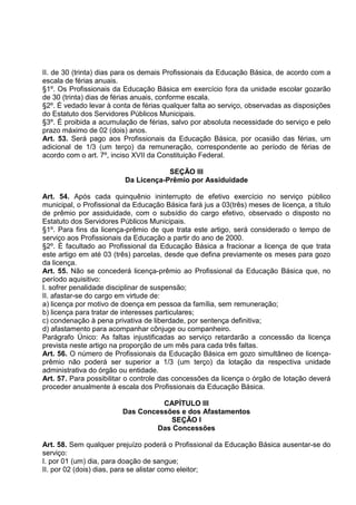 II. de 30 (trinta) dias para os demais Profissionais da Educação Básica, de acordo com a
escala de férias anuais.
§1º. Os Profissionais da Educação Básica em exercício fora da unidade escolar gozarão
de 30 (trinta) dias de férias anuais, conforme escala.
§2º. É vedado levar à conta de férias qualquer falta ao serviço, observadas as disposições
do Estatuto dos Servidores Públicos Municipais.
§3º. É proibida a acumulação de férias, salvo por absoluta necessidade do serviço e pelo
prazo máximo de 02 (dois) anos.
Art. 53. Será pago aos Profissionais da Educação Básica, por ocasião das férias, um
adicional de 1/3 (um terço) da remuneração, correspondente ao período de férias de
acordo com o art. 7º, inciso XVII da Constituição Federal.

                                      SEÇÃO III
                          Da Licença-Prêmio por Assiduidade

Art. 54. Após cada quinquênio ininterrupto de efetivo exercício no serviço público
municipal, o Profissional da Educação Básica fará jus a 03(três) meses de licença, a título
de prêmio por assiduidade, com o subsídio do cargo efetivo, observado o disposto no
Estatuto dos Servidores Públicos Municipais.
§1º. Para fins da licença-prêmio de que trata este artigo, será considerado o tempo de
serviço aos Profissionais da Educação a partir do ano de 2000.
§2º. É facultado ao Profissional da Educação Básica a fracionar a licença de que trata
este artigo em até 03 (três) parcelas, desde que defina previamente os meses para gozo
da licença.
Art. 55. Não se concederá licença-prêmio ao Profissional da Educação Básica que, no
período aquisitivo:
I. sofrer penalidade disciplinar de suspensão;
II. afastar-se do cargo em virtude de:
a) licença por motivo de doença em pessoa da família, sem remuneração;
b) licença para tratar de interesses particulares;
c) condenação à pena privativa de liberdade, por sentença definitiva;
d) afastamento para acompanhar cônjuge ou companheiro.
Parágrafo Único: As faltas injustificadas ao serviço retardarão a concessão da licença
prevista neste artigo na proporção de um mês para cada três faltas.
Art. 56. O número de Profissionais da Educação Básica em gozo simultâneo de licença-
prêmio não poderá ser superior a 1/3 (um terço) da lotação da respectiva unidade
administrativa do órgão ou entidade.
Art. 57. Para possibilitar o controle das concessões da licença o órgão de lotação deverá
proceder anualmente à escala dos Profissionais da Educação Básica.

                                   CAPÍTULO III
                         Das Concessões e dos Afastamentos
                                     SEÇÃO I
                                 Das Concessões

Art. 58. Sem qualquer prejuízo poderá o Profissional da Educação Básica ausentar-se do
serviço:
I. por 01 (um) dia, para doação de sangue;
II. por 02 (dois) dias, para se alistar como eleitor;
 