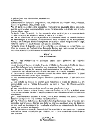 III. por 08 (oito) dias consecutivos, em razão de:
a) casamento;
b) falecimento do conjugue, companheiro, pais, madrasta ou padrasto, filhos, enteados,
menor sob guarda ou tutela, irmão e avós.
Art. 59. Será concedido horário especial ao Profissional da Educação Básica estudante,
quando comprovada a incompatibilidade entre o horário escolar e do órgão, sem prejuízo
do exercício do cargo.
Parágrafo Único: Para efeito do disposto neste artigo será exigida a compensação de
horários na repartição, respeitada a duração semanal do trabalho.
Art. 60. Ao Profissional da Educação Básica estudante que mudar de sede no interesse
da administração é assegurado, na localidade da nova residência ou na mais próxima,
matrícula em instituição de ensino congênere, em qualquer época, independente de vaga,
na forma e condições estabelecidas na legislação específica.
Parágrafo único: O disposto neste artigo estende-se ao cônjuge ou companheiro, aos
filhos ou enteados do Profissional da Educação Básica, que vivam na sua companhia,
bem como aos menores sob guarda, com autorização judicial.

                                       SEÇÃO II
                                   Dos Afastamentos

Art. 61. Aos Profissionais da Educação Básica serão permitidos os seguintes
afastamentos:
I. para exercer atribuições em outro órgão ou entidade dos Poderes da União, do Estado
ou do Distrito Federal e dos Municípios, sem ônus para o órgão de origem;
II. para exercer função de natureza técnico-pedagógica da União ou dos Municípios
conveniados com o Estado de Mato Grosso, sem ônus para o órgão de origem;
III. para exercer atividade em entidade sindical de classe, sendo permitido 02 (dois)
profissionais com ônus para o órgão de origem;
IV. para exercer mandato eletivo, seguirá as normas dos termos do art. 38 da Constituição
Federal;
V. para estudo ou missão no exterior, para freqüência a cursos de atualização, em
conformidade com a Política Educacional ou com o Plano de Desenvolvimento
Estratégico.
VI. para tratar de interesse particular sem ônus para o órgão de origem.
Art. 62. Na hipótese do inciso V do artigo anterior o Profissional da Educação Básica não
poderá ausentar-se do Estado ou do país para estudo ou missão oficial sem a autorização
do executivo.
§1º. O afastamento não excederá 4 (quatro) anos e, finda a missão ou o estudo, somente
decorrido igual período, será permitido novo afastamento.
§2º. Ao Profissional da Educação Básica beneficiado pelo disposto neste artigo não será
concedida exoneração ou licença para tratar de interesse particular antes de decorrido
período igual ao do afastamento, ressalvada a hipótese do ressarcimento da despesa
havida com o mesmo afastamento.
Art. 63. O afastamento do Profissional da Educação Básica para servir em organismo
internacional de que o Brasil participe ou com o qual coopere dar-se-á com direito à opção
pelo subsídio.

                                     CAPÍTULO IV
                                   Da Aposentadoria
 