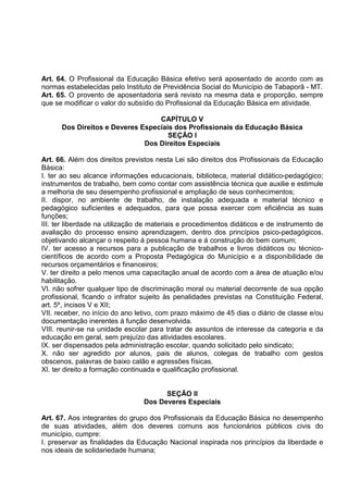 Art. 64. O Profissional da Educação Básica efetivo será aposentado de acordo com as
normas estabelecidas pelo Instituto de Previdência Social do Município de Tabaporã - MT.
Art. 65. O provento de aposentadoria será revisto na mesma data e proporção, sempre
que se modificar o valor do subsídio do Profissional da Educação Básica em atividade.

                                  CAPÍTULO V
      Dos Direitos e Deveres Especiais dos Profissionais da Educação Básica
                                     SEÇÃO I
                              Dos Direitos Especiais

Art. 66. Além dos direitos previstos nesta Lei são direitos dos Profissionais da Educação
Básica:
I. ter ao seu alcance informações educacionais, biblioteca, material didático-pedagógico;
instrumentos de trabalho, bem como contar com assistência técnica que auxilie e estimule
a melhoria de seu desempenho profissional e ampliação de seus conhecimentos;
II. dispor, no ambiente de trabalho, de instalação adequada e material técnico e
pedagógico suficientes e adequados, para que possa exercer com eficiência as suas
funções;
III. ter liberdade na utilização de materiais e procedimentos didáticos e de instrumento de
avaliação do processo ensino aprendizagem, dentro dos princípios psico-pedagógicos,
objetivando alcançar o respeito á pessoa humana e á construção do bem comum;
IV. ter acesso a recursos para a publicação de trabalhos e livros didáticos ou técnico-
científicos de acordo com a Proposta Pedagógica do Município e a disponibilidade de
recursos orçamentários e financeiros;
V. ter direito a pelo menos uma capacitação anual de acordo com a área de atuação e/ou
habilitação.
VI. não sofrer qualquer tipo de discriminação moral ou material decorrente de sua opção
profissional, ficando o infrator sujeito às penalidades previstas na Constituição Federal,
art. 5º, incisos V e XII;
VII. receber, no início do ano letivo, com prazo máximo de 45 dias o diário de classe e/ou
documentação inerentes á função desenvolvida.
VIII. reunir-se na unidade escolar para tratar de assuntos de interesse da categoria e da
educação em geral, sem prejuízo das atividades escolares.
IX. ser dispensados pela administração escolar, quando solicitado pelo sindicato;
X. não ser agredido por alunos, pais de alunos, colegas de trabalho com gestos
obscenos, palavras de baixo calão e agressões físicas.
XI. ter direito a formação continuada e qualificação profissional.


                                       SEÇÃO II
                                 Dos Deveres Especiais

Art. 67. Aos integrantes do grupo dos Profissionais da Educação Básica no desempenho
de suas atividades, além dos deveres comuns aos funcionários públicos civis do
município, cumpre:
I. preservar as finalidades da Educação Nacional inspirada nos princípios da liberdade e
nos ideais de solidariedade humana;
 