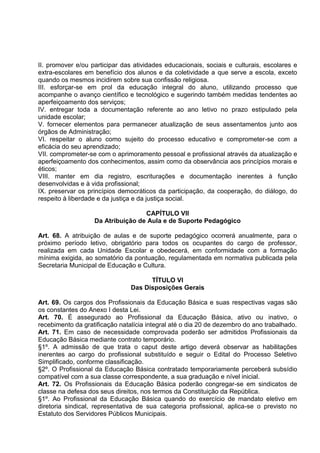 II. promover e/ou participar das atividades educacionais, sociais e culturais, escolares e
extra-escolares em benefício dos alunos e da coletividade a que serve a escola, exceto
quando os mesmos incidirem sobre sua confissão religiosa.
III. esforçar-se em prol da educação integral do aluno, utilizando processo que
acompanhe o avanço científico e tecnológico e sugerindo também medidas tendentes ao
aperfeiçoamento dos serviços;
IV. entregar toda a documentação referente ao ano letivo no prazo estipulado pela
unidade escolar;
V. fornecer elementos para permanecer atualização de seus assentamentos junto aos
órgãos de Administração;
VI. respeitar o aluno como sujeito do processo educativo e comprometer-se com a
eficácia do seu aprendizado;
VII. comprometer-se com o aprimoramento pessoal e profissional através da atualização e
aperfeiçoamento dos conhecimentos, assim como da observância aos princípios morais e
éticos;
VIII. manter em dia registro, escriturações e documentação inerentes à função
desenvolvidas e à vida profissional;
IX. preservar os princípios democráticos da participação, da cooperação, do diálogo, do
respeito à liberdade e da justiça e da justiça social.

                                   CAPÍTULO VII
                   Da Atribuição de Aula e de Suporte Pedagógico

Art. 68. A atribuição de aulas e de suporte pedagógico ocorrerá anualmente, para o
próximo período letivo, obrigatório para todos os ocupantes do cargo de professor,
realizada em cada Unidade Escolar e obedecerá, em conformidade com a formação
mínima exigida, ao somatório da pontuação, regulamentada em normativa publicada pela
Secretaria Municipal de Educação e Cultura.

                                      TÍTULO VI
                                Das Disposições Gerais

Art. 69. Os cargos dos Profissionais da Educação Básica e suas respectivas vagas são
os constantes do Anexo I desta Lei.
Art. 70. É assegurado ao Profissional da Educação Básica, ativo ou inativo, o
recebimento da gratificação natalícia integral até o dia 20 de dezembro do ano trabalhado.
Art. 71. Em caso de necessidade comprovada poderão ser admitidos Profissionais da
Educação Básica mediante contrato temporário.
§1º. A admissão de que trata o caput deste artigo deverá observar as habilitações
inerentes ao cargo do profissional substituído e seguir o Edital do Processo Seletivo
Simplificado, conforme classificação.
§2º. O Profissional da Educação Básica contratado temporariamente perceberá subsídio
compatível com a sua classe correspondente, a sua graduação e nível inicial.
Art. 72. Os Profissionais da Educação Básica poderão congregar-se em sindicatos de
classe na defesa dos seus direitos, nos termos da Constituição da República.
§1º. Ao Profissional da Educação Básica quando do exercício de mandato eletivo em
diretoria sindical, representativa de sua categoria profissional, aplica-se o previsto no
Estatuto dos Servidores Públicos Municipais.
 
