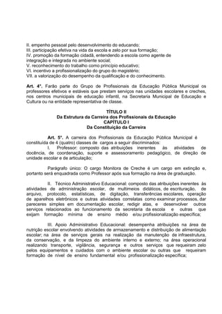 II. empenho pessoal pelo desenvolvimento do educando;
III. participação efetiva na vida da escola e zelo por sua formação;
IV. promoção da formação cidadã, entendendo a escola como agente de
integração e integrada no ambiente social;
V. reconhecimento do trabalho como princípio educativo;
VI. incentivo a profissionalização do grupo do magistério;
VII. a valorização do desempenho da qualificação e do conhecimento.

Art. 4°. Farão parte do Grupo de Profissionais da Educação Pública Municipal os
professores efetivos e estáveis que prestam serviços nas unidades escolares e creches,
nos centros municipais de educação infantil, na Secretaria Municipal de Educação e
Cultura ou na entidade representativa de classe.

                                     TÍTULO II
              Da Estrutura da Carreira dos Profissionais da Educação
                                    CAPÍTULO I
                            Da Constituição da Carreira

           Art. 5°. A carreira dos Profissionais da Educação Pública Municipal é
constituída de 4 (quatro) classes de cargos a seguir discriminados:
           I.   Professor: composto das atribuições inerentes       às atividades de
docência, de coordenação, suporte e assessoramento pedagógico, de direção de
unidade escolar e de articulação;

          Parágrafo único: O cargo Monitora de Creche é um cargo em extinção e,
portanto será enquadrada como Professor após sua formação na área de graduação.

          II. Técnico Administrativo Educacional: composto das atribuições inerentes às
atividades de administração escolar, de multimeios didáticos, de escrituração, de
arquivo, protocolo, estatísticas, de digitação, transferências escolares, operação
de aparelhos eletrônicos e outras atividades correlatas como examinar processos, dar
pareceres simples em documentação escolar, redigir atas, e desenvolver outros
serviços relacionados ao funcionamento da secretaria da escola e outras que
exijam formação mínima de ensino médio e/ou profissionalização específica;

           III. Apoio Administrativo Educacional: desempenha atribuições na área de
nutrição escolar envolvendo atividades de armazenamento e distribuição de alimentação
escolar; na área de serviços gerais na realização da manutenção de infraestrutura,
da conservação, e da limpeza do ambiente interno e externo; na área operacional
realizando transporte, vigilância, segurança e outros serviços que requeiram zelo
pelos equipamentos e cuidados com o ambiente escolar ou outras que requeiram
formação de nível de ensino fundamental e/ou profissionalização específica;
 