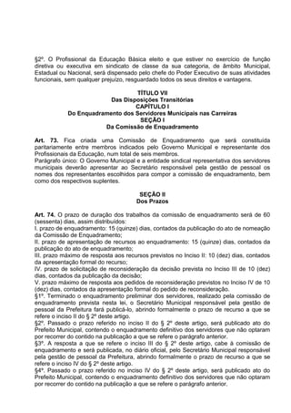 §2º. O Profissional da Educação Básica eleito e que estiver no exercício de função
diretiva ou executiva em sindicato de classe da sua categoria, de âmbito Municipal,
Estadual ou Nacional, será dispensado pelo chefe do Poder Executivo de suas atividades
funcionais, sem qualquer prejuízo, resguardado todos os seus direitos e vantagens.

                                 TÍTULO VII
                         Das Disposições Transitórias
                                 CAPÍTULO I
            Do Enquadramento dos Servidores Municipais nas Carreiras
                                  SEÇÃO I
                       Da Comissão de Enquadramento

Art. 73. Fica criada uma Comissão de Enquadramento que será constituída
paritariamente entre membros indicados pelo Governo Municipal e representante dos
Profissionais da Educação, num total de seis membros.
Parágrafo único: O Governo Municipal e a entidade sindical representativa dos servidores
municipais deverão apresentar ao Secretário responsável pela gestão de pessoal os
nomes dos representantes escolhidos para compor a comissão de enquadramento, bem
como dos respectivos suplentes.

                                       SEÇÃO II
                                      Dos Prazos

Art. 74. O prazo de duração dos trabalhos da comissão de enquadramento será de 60
(sessenta) dias, assim distribuídos:
I. prazo de enquadramento: 15 (quinze) dias, contados da publicação do ato de nomeação
da Comissão de Enquadramento;
II. prazo de apresentação de recursos ao enquadramento: 15 (quinze) dias, contados da
publicação do ato de enquadramento;
III. prazo máximo de resposta aos recursos previstos no Inciso II: 10 (dez) dias, contados
da apresentação formal do recurso;
IV. prazo de solicitação de reconsideração da decisão prevista no Inciso III de 10 (dez)
dias, contados da publicação da decisão;
V. prazo máximo de resposta aos pedidos de reconsideração previstos no Inciso IV de 10
(dez) dias, contados da apresentação formal do pedido de reconsideração.
§1º. Terminado o enquadramento preliminar dos servidores, realizado pela comissão de
enquadramento prevista nesta lei, o Secretário Municipal responsável pela gestão de
pessoal da Prefeitura fará publicá-lo, abrindo formalmente o prazo de recurso a que se
refere o inciso II do § 2º deste artigo.
§2º. Passado o prazo referido no inciso II do § 2º deste artigo, será publicado ato do
Prefeito Municipal, contendo o enquadramento definitivo dos servidores que não optaram
por recorrer do contido na publicação a que se refere o parágrafo anterior.
§3º. A resposta a que se refere o inciso III do § 2º deste artigo, cabe à comissão de
enquadramento e será publicada, no diário oficial, pelo Secretário Municipal responsável
pela gestão de pessoal da Prefeitura, abrindo formalmente o prazo de recurso a que se
refere o inciso IV do § 2º deste artigo.
§4º. Passado o prazo referido no inciso IV do § 2º deste artigo, será publicado ato do
Prefeito Municipal, contendo o enquadramento definitivo dos servidores que não optaram
por recorrer do contido na publicação a que se refere o parágrafo anterior.
 
