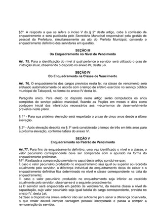 §5º. A resposta a que se refere o inciso V do § 2º deste artigo, cabe à comissão de
enquadramento e será publicada pelo Secretário Municipal responsável pela gestão de
pessoal da Prefeitura, simultaneamente ao ato do Prefeito Municipal, contendo o
enquadramento definitivo dos servidores em questão.

                                   SEÇÃO III
                     Do Enquadramento no Nível de Vencimento

Art. 75. Para a identificação do nível à qual pertence o servidor será utilizado o grau de
instrução atual, observando o disposto no anexo IV, desta Lei.

                                  SEÇÃO IV
                    Do Enquadramento na Classe de Vencimento

Art. 76. O enquadramento dos cargos previstos nesta lei, na classe de vencimento será
efetuado automaticamente de acordo com o tempo de efetivo exercício no serviço público
municipal de Tabaporã, na forma do anexo IV desta lei.

Parágrafo único. Para efeito do disposto neste artigo serão computados os anos
completos de serviço público municipal, ficando as frações em meses e dias como
contagem inicial dos interstícios necessários aos mecanismos de desenvolvimento
previstos neste plano.

§ 1º - Para sua próxima elevação será respeitado o prazo de cinco anos desde a última
elevação.

§ 2º - Após elevação descrita no § 1º será considerado o tempo de três em três anos para
a próxima elevação, conforme tabela do anexo IV.

                                    SEÇÃO V
                      Enquadramento no Padrão de Vencimento

Art.77. Para fins de enquadramento definitivo, uma vez identificado o nível e a classe, o
valor pecuniário correspondente deve ser comparado com o apurado na forma do
enquadramento preliminar.
§1º. Realizada a comparação prevista no caput deste artigo conclui-se que:
I. caso o valor pecuniário produzido no enquadramento seja igual ou superior ao recebido
atualmente pelo servidor, a diferença individual de enquadramento deixa de existir e o
enquadramento definitivo fica determinado no nível e classe correspondente na data do
enquadramento;
II. caso o valor pecuniário produzido no enquadramento seja inferior ao recebido
atualmente pelo servidor, observar-se-á o seguinte procedimento:
a) O servidor será enquadrado em padrão de vencimento, da mesma classe e nível de
capacitação, cujo valor pecuniário seja igual tabela do cargo correspondente, previsto no
anexo IV, desta Lei;
b) Caso o disposto na alínea anterior não ser suficiente para sanar a diferença observada,
o que restar deverá compor vantagem pessoal incorporada e passa a compor a
remuneração do servidor.
 