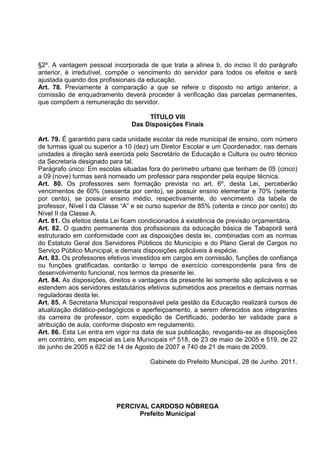 §2º. A vantagem pessoal incorporada de que trata a alínea b, do inciso II do parágrafo
anterior, é irredutível, compõe o vencimento do servidor para todos os efeitos e será
ajustada quando dos profissionais da educação.
Art. 78. Previamente à comparação a que se refere o disposto no artigo anterior, a
comissão de enquadramento deverá proceder à verificação das parcelas permanentes,
que compõem a remuneração do servidor.

                                     TÍTULO VIII
                                Das Disposições Finais

Art. 79. É garantido para cada unidade escolar da rede municipal de ensino, com número
de turmas igual ou superior a 10 (dez) um Diretor Escolar e um Coordenador, nas demais
unidades a direção será exercida pelo Secretário de Educação e Cultura ou outro técnico
da Secretaria designado para tal.
Parágrafo único: Em escolas situadas fora do perímetro urbano que tenham de 05 (cinco)
a 09 (nove) turmas será nomeado um professor para responder pela equipe técnica.
Art. 80. Os professores sem formação prevista no art. 6º, desta Lei, perceberão
vencimentos de 60% (sessenta por cento), se possuir ensino elementar e 70% (setenta
por cento), se possuir ensino médio, respectivamente, do vencimento da tabela de
professor, Nível I da Classe “A” e se curso superior de 85% (oitenta e cinco por cento) do
Nível II da Classe A.
Art. 81. Os efeitos desta Lei ficam condicionados à existência de previsão orçamentária.
Art. 82. O quadro permanente dos profissionais da educação básica de Tabaporã será
estruturado em conformidade com as disposições desta lei, combinadas com as normas
do Estatuto Geral dos Servidores Públicos do Município e do Plano Geral de Cargos no
Serviço Público Municipal, e demais disposições aplicáveis à espécie.
Art. 83. Os professores efetivos investidos em cargos em comissão, funções de confiança
ou funções gratificadas, contarão o tempo de exercício correspondente para fins de
desenvolvimento funcional, nos termos da presente lei.
Art. 84. As disposições, direitos e vantagens da presente lei somente são aplicáveis e se
estendem aos servidores estatutários efetivos submetidos aos preceitos e demais normas
reguladoras desta lei.
Art. 85. A Secretaria Municipal responsável pela gestão da Educação realizará cursos de
atualização didático-pedagógicos e aperfeiçoamento, a serem oferecidos aos integrantes
da carreira de professor, com expedição de Certificado, poderão ter validade para a
atribuição de aula, conforme disposto em regulamento.
Art. 86. Esta Lei entra em vigor na data de sua publicação, revogando-se as disposições
em contrário, em especial as Leis Municipais nº 518, de 23 de maio de 2005 e 519, de 22
de junho de 2005 e 622 de 14 de Agosto de 2007 e 740 de 21 de maio de 2009.

                                      Gabinete do Prefeito Municipal, 28 de Junho 2011.




                           PERCIVAL CARDOSO NÓBREGA
                                 Prefeito Municipal
 
