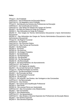 Índice

TÍTULO I - Da Finalidade
CAPÍTULO I - Dos Profissionais da Educação Básica
CAPÍTULO II - Do Magistério como Profissão
TÍTULO II - Da Estrutura da Carreira dos Profissionais da Educação
CAPÍTULO I - Da Constituição da Carreira
CAPÍTULO II - Das Séries de Classes dos Cargos da Carreira
SEÇÃO I - Da Série de Classe do Cargo de Professor
SEÇÃO II - Das Atribuições do Cargo de Professor
SEÇÃO III - Dos Cargos de Técnico Administrativo Educacional e Apoio Administrativo
Educacional
SEÇÃO IV - Das Atribuições dos Cargos de Técnico Administrativo Educacional e Apoio
Administrativo Educacional
TÍTULO III - Do Regime Funcional
CAPÍTULO I - Do Ingresso
CAPÍTULO II - Do Concurso Público
CAPÍTULO III - Das Formas de Provimento
SEÇÃO I - Da Nomeação
SEÇÃO II - Da Posse
SEÇÃO III - Do Exercício
SEÇÃO IV - Do Estágio Probatório
SEÇÃO V - Da Estabilidade
SEÇÃO VI - Da Readaptação
SEÇÃO VII - Da Reversão
SEÇÃO VIII - Da Reintegração
SEÇÃO IX - Da Recondução
SEÇÃO X - Da Disponibilidade e do Aproveitamento
CAPÍTULO IV - Da Vacância
CAPÍTULO V - Do Regime de trabalho
SEÇÃO I - Da Jornada Semanal de Trabalho
TÍTULO IV - Da Movimentação na Carreira
CAPÍTULO I - Da Movimentação Funcional
SEÇÃO I - Da Promoção de Nível
SEÇÃO II - Da Progressão Funcional
SEÇÃO III - Da Remoção
TÍTULO V - Do Subsídio, dos Direitos, das Vantagens e das Concessões
CAPÍTULO I - Da Remuneração
CAPÍTULO II - Dos Direitos
SEÇÃO I - Da Licença para Qualificação Profissional
SEÇÃO II - Das Férias
SEÇÃO III - Da Licença-Prêmio por Assiduidade
CAPÍTULO III - Das Concessões e dos Afastamentos
SEÇÃO I - Das Concessões
SEÇÃO II - Dos Afastamentos
CAPÍTULO IV - Da Aposentadoria
CAPÍTULO V - Dos Direitos e Deveres Especiais dos Profissionais da Educação Básica
SEÇÃO I - Dos Direitos Especiais
SEÇÃO II - Dos Deveres Especiais
 