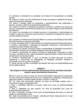 XI. coordenar e acompanhar as atividades nos horários de hora-atividade na unidade
escolar;
XII. analisar e avaliar junto aos professores as causas da evasão e repetência de alunos,
propondo ações para superação;
XIII. propor e planejar ações de atualização e aperfeiçoamento dos professores e
técnicos, visando à melhoria de desempenho profissional;
XIV. propor e incentivar a realização de palestras, encontros e similares com grupos de
alunos e professores sobre temas relevantes para a formação integral e desenvolvimento
da cidadania;
XV. propor, em articulação com a direção da escola, a implantação e implementação de
medidas e ações que contribuam para promover a melhoria da qualidade de ensino e o
sucesso escolar dos alunos;

§3º. Compete ao Profissional da Educação Básica no exercício da atividade de Secretário
Municipal da pasta as seguintes atribuições:
I. fornecer orientação técnica e administrativa às Unidades Escolares Públicas Municipais;
II. orientar e acompanhar a aplicação da legislação educacional e administrativa às
Unidades Escolares Públicas Municipais;
III. assessorar as escolas municipais quanto à aplicabilidade da legislação educacional e
administrativa advindas dos Conselhos Estadual e Nacional de Educação;
IV. orientar e acompanhar as escolas municipais na elaboração e execução da matriz
curricular, calendário escolar, quadro de pessoal, regimento escolar e demais documentos
necessários e de interesse escolar;
V. monitorar, bimestralmente, in loco, as Escolas da Rede Municipal de Ensino,
objetivando o cumprimento do estabelecido na legislação pertinente, referente à
composição de turma e quadro de pessoal;
VI. manter sob seu controle o quantitativo de pessoal, bem como as disponibilidades para
outros órgãos públicos.

                                    SEÇÃO III
 Dos Cargos de Técnico Administrativo Educacional, Técnico de Desenvolvimento
                  Infantil e Apoio Administrativo Educacional

Art. 8º. A série de níveis do cargo de Técnico Administrativo Educacional é estruturada
em linha horizontal de acesso de acordo com a titulação e/ou habilitação, identificada por
algarismos arábicos, conforme tabela prevista no anexo IV, desta Lei.
§1º. Os níveis são estruturados segundo os graus de formação exigidos para o
provimento do cargo, da seguinte forma:
I. Nível 1: habilitação específica no ensino médio e/ou curso de profissionalização
específica;
II. Nível 2: habilitação em grau superior, em nível de graduação e/ou curso de
profissionalização específica;
III. Nível 3: requisitos do Nível 2 mais curso de especialização lato sensu na área de
gestão ou administração escolar.
§2º. Cada nível desdobra-se em classes, indicados por letras maiúsculas de A a I que
constituem a linha vertical de progressão.
 