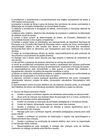 f) providenciar o levantamento e encaminhamento aos órgãos competentes de dados e
informações educacionais;
g) preparar a escala de férias e gozo de licença dos servidores da escola submetendo à
deliberação do Conselho Deliberativo da Comunidade Escolar;
h) elaborar e providenciar a divulgação de editais, comunicados e instruções relativas às
atividades;
i) elaborar atas, boletins, relatórios das atividades da secretaria e colaborar na elaboração
do relatório anual da escola;
j) cumprir e fazer cumprir as determinações do diretor, do Conselho Deliberativo da
Comunidade Escolar e dos órgãos competentes;
k) facilitar e prestar todas as solicitações aos representantes da Secretaria Municipal de
Educação e do Conselho Municipal de Educação sobre o exame de livros, escrituração e
documentação relativa à vida escolar dos alunos e vida funcional dos servidores,
fornecendo-lhes todos os elementos que necessitarem para seus relatórios nos prazos
devidos;
l) redigir as correspondências oficiais da escola, responsabilizando-se pelo protocolo de
documentos e arquivamento de papéis diversos;
m) dialogar com o diretor sobre assunto que diga respeito à melhoria do andamento de
seu serviço;
n) não permitir a presença de pessoas estranhas ao serviço da secretaria;
o) tomar as providências necessárias para manter a atualização dos serviços pertinentes
ao estabelecimento, inclusive serviços de planejamento, orçamento e finanças da escola;
p) responsabilizar-se pelo almoxarifado e pela guarda e controle dos materiais e
equipamentos utilizados na prática de esportes escolares e outros;
q) tabular os dados dos rendimentos escolares, e realizar estatísticas em conformidade ao
processo de recuperação e no final de cada ano letivo.
r) organizar, controlar e operar quaisquer aparelhos eletrônicos tais como: mimeógrafo,
videocassete, televisor, projetor de slides, computador, calculadora, fotocopiadora, retro
projetor;
s) operacionalizar outros recursos didáticos de uso especial, atuando ainda, na orientação
dos trabalhos de leitura nas bibliotecas escolares, laboratórios e salas de ciências.

II. Técnico de Desenvolvimento Infantil:
a)     Auxiliar e apoiar o professor regente nas atividades relacionadas ao educar/cuidar,
b)     Atuar junto às crianças nas diversas fases da educação de 0 a 3 anos, auxiliando o
professor no processo ensino aprendizagem;
c)     Auxiliar as crianças na execução de atividades pedagógicas e recreativas diárias;
d)     Cuidar da higiene, alimentação, repouso e bem estar das crianças;
e)     Auxiliar o professor na construção de atitudes e valores significativos para o
processo educativo das crianças;
f)     Planejar junto com o professor regente, atividades pedagógicas próprias para cada
grupo infantil;
g)     Auxiliar o professor no processo de observação e registro das aprendizagens e
desenvolvimento das crianças;
h)     Auxiliar o professor na construção de material didático, bem como na organização
e manutenção deste material;
i)     Responsabilizar-se pela recepção e entrega das crianças junto às famílias,
mantendo um diálogo constante entre família e escola;
 