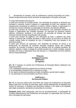 j)    Acompanhar as crianças, junto às professoras e demais funcionários em aulas –
passeio programados pela escola; participar de capacitação e formação continuada.

III. Apoio Administrativo Educacional:
a) perfil para serviços de nutrição escolar, com atividades de preparar os alimentos que
compõem a merenda, manter a limpeza e a organização do local, dos materiais e dos
equipamentos necessários ao refeitório e à cozinha, manter a higiene, a organização e o
controle dos insumos utilizados na preparação da merenda e das demais refeições;
b) perfil para serviços de manutenção de infra-estrutura, com atividades principais de
limpeza e higienização das unidades escolares, de execução de pequenos reparos
elétricos, hidráulicos, sanitários e de alvenaria, de execução da limpeza das áreas
externas incluindo serviços de jardinagem das escolas;
c) perfil para serviços de vigilância, com atribuições de fazer a vigilância das áreas
internas e externas das unidades escolares e órgão central, de comunicar ao diretor da
unidade escolar todas as situações de risco à integridade física das pessoas e do
patrimônio público;
d) perfil para serviços de segurança, com atividades de prevenir os alunos e os
profissionais da educação de possíveis situações perigosas dentro das unidades
escolares; de controlar a entrada e saída de pessoas junto às unidades escolares; de
detectar, registrar e relatar à direção da unidade escolar e/ou à chefia imediata, possível
situações de riscos à integridade física das pessoas e à integridades dos bens públicos
sob sua responsabilidade.

                                      TÍTULO III
                                 Do Regime Funcional
                                     CAPÍTULO I
                                     Do Ingresso

Art. 12. O ingresso na carreira dos Profissionais da Educação Básica obedecerá aos
seguintes critérios:
I. ter a habilitação específica exigida para provimento de cargo;
II. ter escolaridade compatível com a natureza do cargo;
III. ter registro profissional expedido por órgão competente, quando assim exigido;
IV. ser aprovado em concurso público de provas e títulos.

                                     CAPÍTULO II
                                 Do Concurso Público

Art. 13. O concurso público para provimento dos cargos dos Profissionais da Educação
Básica reger-se-á, em todas as suas fases, pelas normas estabelecidas na legislação que
orienta os concursos, no Estatuto dos Servidores Públicos, e em edital a ser expedido
pelo órgão competente, atendendo às demandas do município.

Parágrafo único: Será assegurada, para fins de acompanhamento, a participação do
Sindicato Representante dos Profissionais de Educação na organização dos concursos,
até à nomeação dos aprovados.
 