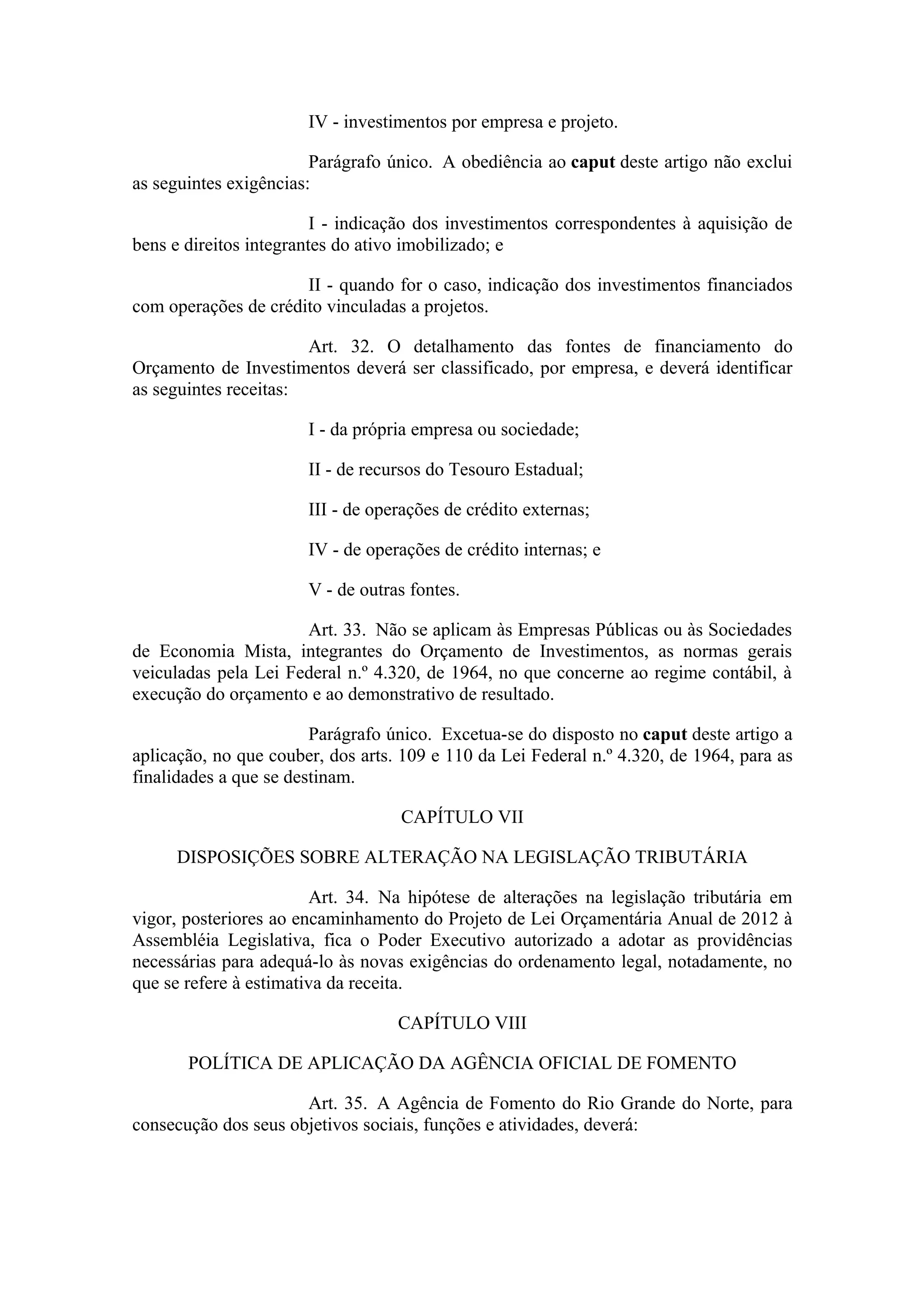 IV - investimentos por empresa e projeto.

                        Parágrafo único. A obediência ao caput deste artigo não exclui
as seguintes exigências:

                         I - indicação dos investimentos correspondentes à aquisição de
bens e direitos integrantes do ativo imobilizado; e

                      II - quando for o caso, indicação dos investimentos financiados
com operações de crédito vinculadas a projetos.

                       Art. 32. O detalhamento das fontes de financiamento do
Orçamento de Investimentos deverá ser classificado, por empresa, e deverá identificar
as seguintes receitas:

                       I - da própria empresa ou sociedade;

                       II - de recursos do Tesouro Estadual;

                       III - de operações de crédito externas;

                       IV - de operações de crédito internas; e

                       V - de outras fontes.

                      Art. 33. Não se aplicam às Empresas Públicas ou às Sociedades
de Economia Mista, integrantes do Orçamento de Investimentos, as normas gerais
veiculadas pela Lei Federal n.º 4.320, de 1964, no que concerne ao regime contábil, à
execução do orçamento e ao demonstrativo de resultado.

                        Parágrafo único. Excetua-se do disposto no caput deste artigo a
aplicação, no que couber, dos arts. 109 e 110 da Lei Federal n.º 4.320, de 1964, para as
finalidades a que se destinam.

                                   CAPÍTULO VII

     DISPOSIÇÕES SOBRE ALTERAÇÃO NA LEGISLAÇÃO TRIBUTÁRIA

                        Art. 34. Na hipótese de alterações na legislação tributária em
vigor, posteriores ao encaminhamento do Projeto de Lei Orçamentária Anual de 2012 à
Assembléia Legislativa, fica o Poder Executivo autorizado a adotar as providências
necessárias para adequá-lo às novas exigências do ordenamento legal, notadamente, no
que se refere à estimativa da receita.

                                   CAPÍTULO VIII

       POLÍTICA DE APLICAÇÃO DA AGÊNCIA OFICIAL DE FOMENTO

                      Art. 35. A Agência de Fomento do Rio Grande do Norte, para
consecução dos seus objetivos sociais, funções e atividades, deverá:
 