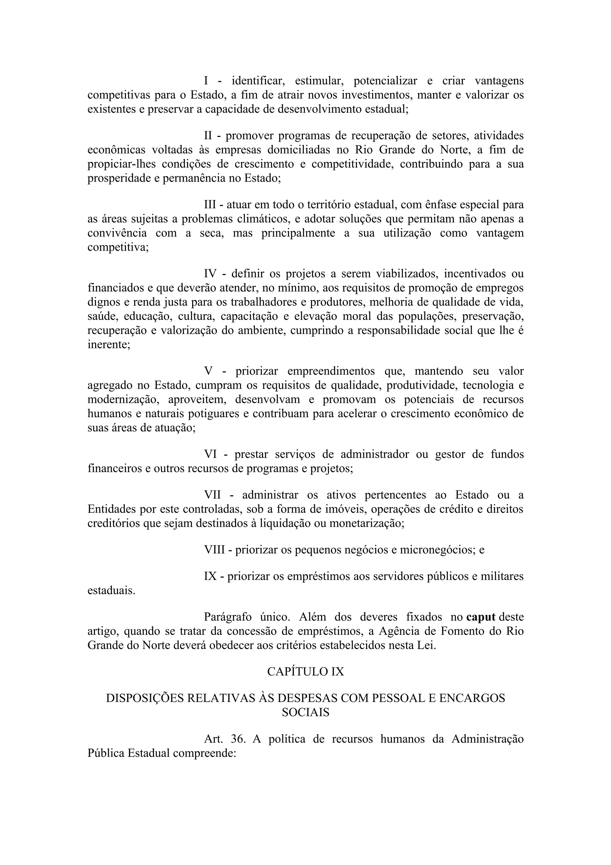 I - identificar, estimular, potencializar e criar vantagens
competitivas para o Estado, a fim de atrair novos investimentos, manter e valorizar os
existentes e preservar a capacidade de desenvolvimento estadual;

                       II - promover programas de recuperação de setores, atividades
econômicas voltadas às empresas domiciliadas no Rio Grande do Norte, a fim de
propiciar-lhes condições de crescimento e competitividade, contribuindo para a sua
prosperidade e permanência no Estado;

                        III - atuar em todo o território estadual, com ênfase especial para
as áreas sujeitas a problemas climáticos, e adotar soluções que permitam não apenas a
convivência com a seca, mas principalmente a sua utilização como vantagem
competitiva;

                       IV - definir os projetos a serem viabilizados, incentivados ou
financiados e que deverão atender, no mínimo, aos requisitos de promoção de empregos
dignos e renda justa para os trabalhadores e produtores, melhoria de qualidade de vida,
saúde, educação, cultura, capacitação e elevação moral das populações, preservação,
recuperação e valorização do ambiente, cumprindo a responsabilidade social que lhe é
inerente;

                       V - priorizar empreendimentos que, mantendo seu valor
agregado no Estado, cumpram os requisitos de qualidade, produtividade, tecnologia e
modernização, aproveitem, desenvolvam e promovam os potenciais de recursos
humanos e naturais potiguares e contribuam para acelerar o crescimento econômico de
suas áreas de atuação;

                        VI - prestar serviços de administrador ou gestor de fundos
financeiros e outros recursos de programas e projetos;

                       VII - administrar os ativos pertencentes ao Estado ou a
Entidades por este controladas, sob a forma de imóveis, operações de crédito e direitos
creditórios que sejam destinados à liquidação ou monetarização;

                        VIII - priorizar os pequenos negócios e micronegócios; e

                        IX - priorizar os empréstimos aos servidores públicos e militares
estaduais.

                        Parágrafo único. Além dos deveres fixados no caput deste
artigo, quando se tratar da concessão de empréstimos, a Agência de Fomento do Rio
Grande do Norte deverá obedecer aos critérios estabelecidos nesta Lei.

                                     CAPÍTULO IX

   DISPOSIÇÕES RELATIVAS ÀS DESPESAS COM PESSOAL E ENCARGOS
                            SOCIAIS

                      Art. 36. A política de recursos humanos da Administração
Pública Estadual compreende:
 