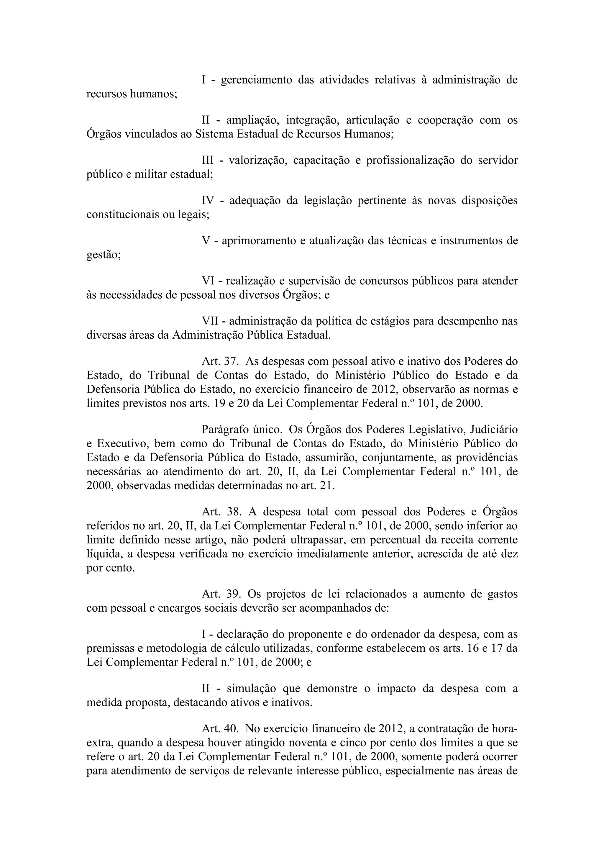 I - gerenciamento das atividades relativas à administração de
recursos humanos;

                      II - ampliação, integração, articulação e cooperação com os
Órgãos vinculados ao Sistema Estadual de Recursos Humanos;

                        III - valorização, capacitação e profissionalização do servidor
público e militar estadual;

                        IV - adequação da legislação pertinente às novas disposições
constitucionais ou legais;

                       V - aprimoramento e atualização das técnicas e instrumentos de
gestão;

                       VI - realização e supervisão de concursos públicos para atender
às necessidades de pessoal nos diversos Órgãos; e

                      VII - administração da política de estágios para desempenho nas
diversas áreas da Administração Pública Estadual.

                         Art. 37. As despesas com pessoal ativo e inativo dos Poderes do
Estado, do Tribunal de Contas do Estado, do Ministério Público do Estado e da
Defensoria Pública do Estado, no exercício financeiro de 2012, observarão as normas e
limites previstos nos arts. 19 e 20 da Lei Complementar Federal n.º 101, de 2000.

                      Parágrafo único. Os Órgãos dos Poderes Legislativo, Judiciário
e Executivo, bem como do Tribunal de Contas do Estado, do Ministério Público do
Estado e da Defensoria Pública do Estado, assumirão, conjuntamente, as providências
necessárias ao atendimento do art. 20, II, da Lei Complementar Federal n.º 101, de
2000, observadas medidas determinadas no art. 21.

                          Art. 38. A despesa total com pessoal dos Poderes e Órgãos
referidos no art. 20, II, da Lei Complementar Federal n.º 101, de 2000, sendo inferior ao
limite definido nesse artigo, não poderá ultrapassar, em percentual da receita corrente
líquida, a despesa verificada no exercício imediatamente anterior, acrescida de até dez
por cento.

                      Art. 39. Os projetos de lei relacionados a aumento de gastos
com pessoal e encargos sociais deverão ser acompanhados de:

                      I - declaração do proponente e do ordenador da despesa, com as
premissas e metodologia de cálculo utilizadas, conforme estabelecem os arts. 16 e 17 da
Lei Complementar Federal n.º 101, de 2000; e

                       II - simulação que demonstre o impacto da despesa com a
medida proposta, destacando ativos e inativos.

                        Art. 40. No exercício financeiro de 2012, a contratação de hora-
extra, quando a despesa houver atingido noventa e cinco por cento dos limites a que se
refere o art. 20 da Lei Complementar Federal n.º 101, de 2000, somente poderá ocorrer
para atendimento de serviços de relevante interesse público, especialmente nas áreas de
 