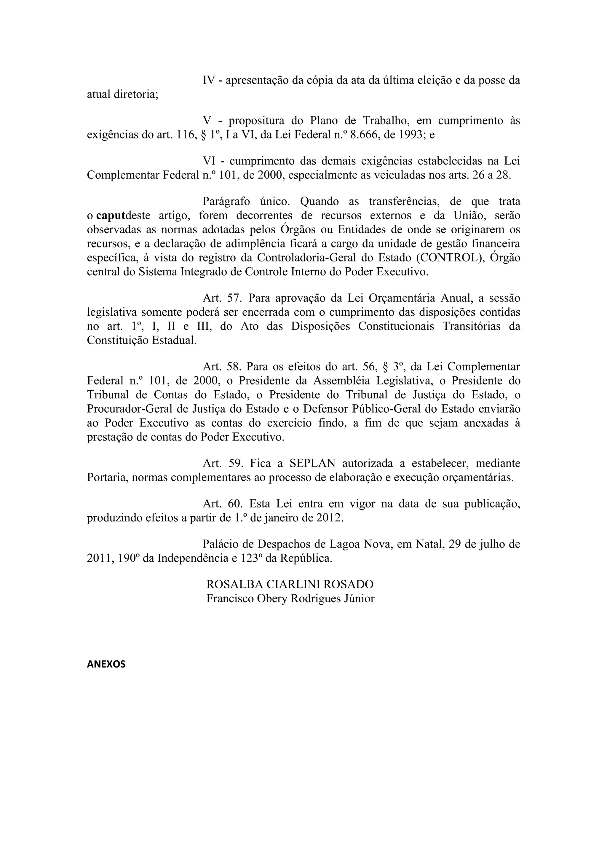 IV - apresentação da cópia da ata da última eleição e da posse da
atual diretoria;

                        V - propositura do Plano de Trabalho, em cumprimento às
exigências do art. 116, § 1º, I a VI, da Lei Federal n.º 8.666, de 1993; e

                     VI - cumprimento das demais exigências estabelecidas na Lei
Complementar Federal n.º 101, de 2000, especialmente as veiculadas nos arts. 26 a 28.

                        Parágrafo único. Quando as transferências, de que trata
o caputdeste artigo, forem decorrentes de recursos externos e da União, serão
observadas as normas adotadas pelos Órgãos ou Entidades de onde se originarem os
recursos, e a declaração de adimplência ficará a cargo da unidade de gestão financeira
específica, à vista do registro da Controladoria-Geral do Estado (CONTROL), Órgão
central do Sistema Integrado de Controle Interno do Poder Executivo.

                       Art. 57. Para aprovação da Lei Orçamentária Anual, a sessão
legislativa somente poderá ser encerrada com o cumprimento das disposições contidas
no art. 1º, I, II e III, do Ato das Disposições Constitucionais Transitórias da
Constituição Estadual.

                       Art. 58. Para os efeitos do art. 56, § 3º, da Lei Complementar
Federal n.º 101, de 2000, o Presidente da Assembléia Legislativa, o Presidente do
Tribunal de Contas do Estado, o Presidente do Tribunal de Justiça do Estado, o
Procurador-Geral de Justiça do Estado e o Defensor Público-Geral do Estado enviarão
ao Poder Executivo as contas do exercício findo, a fim de que sejam anexadas à
prestação de contas do Poder Executivo.

                      Art. 59. Fica a SEPLAN autorizada a estabelecer, mediante
Portaria, normas complementares ao processo de elaboração e execução orçamentárias.

                       Art. 60. Esta Lei entra em vigor na data de sua publicação,
produzindo efeitos a partir de 1.º de janeiro de 2012.

                      Palácio de Despachos de Lagoa Nova, em Natal, 29 de julho de
2011, 190º da Independência e 123º da República.

                       ROSALBA CIARLINI ROSADO
                       Francisco Obery Rodrigues Júnior




ANEXOS
 