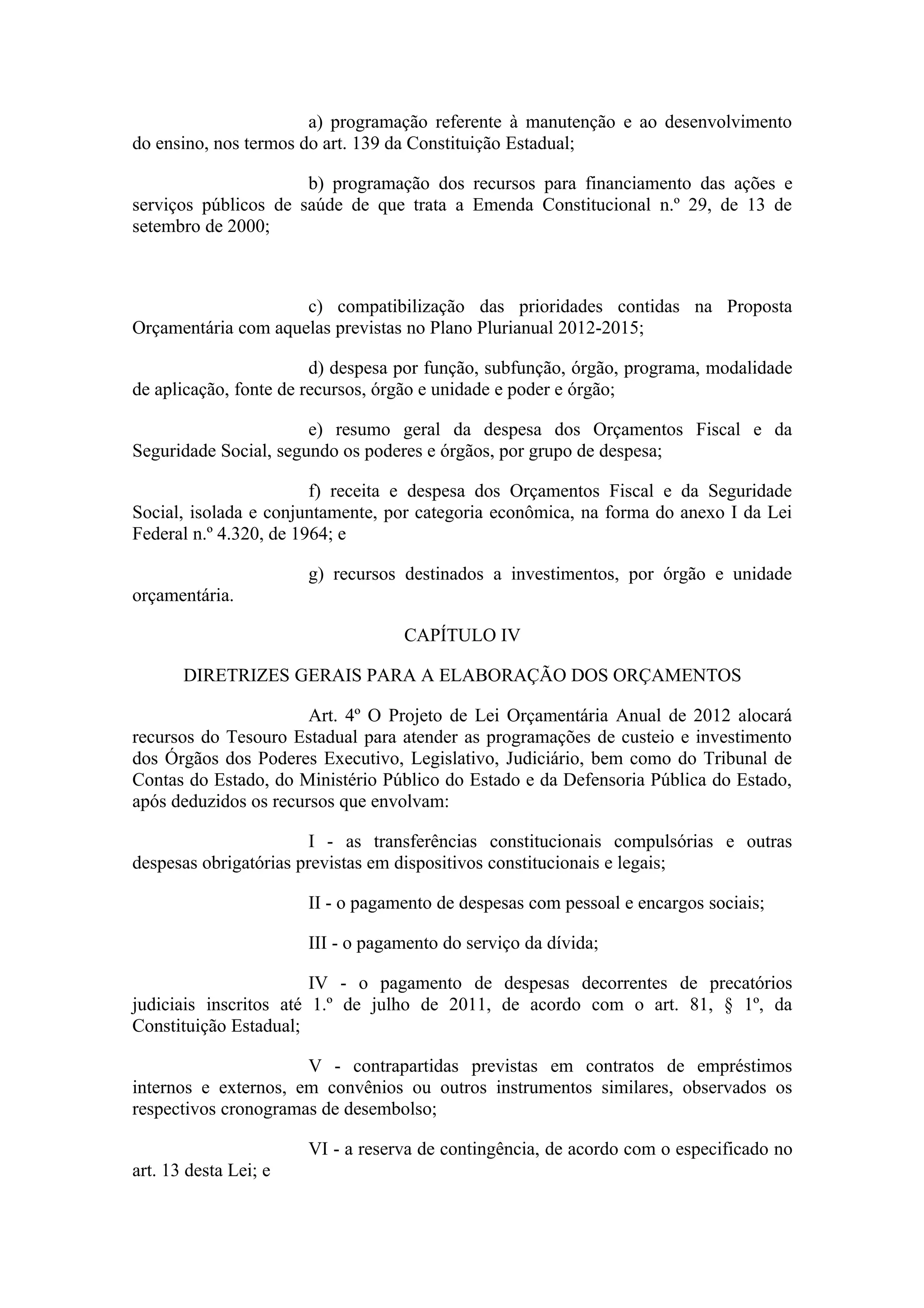 a) programação referente à manutenção e ao desenvolvimento
do ensino, nos termos do art. 139 da Constituição Estadual;

                      b) programação dos recursos para financiamento das ações e
serviços públicos de saúde de que trata a Emenda Constitucional n.º 29, de 13 de
setembro de 2000;



                     c) compatibilização das prioridades contidas na Proposta
Orçamentária com aquelas previstas no Plano Plurianual 2012-2015;

                        d) despesa por função, subfunção, órgão, programa, modalidade
de aplicação, fonte de recursos, órgão e unidade e poder e órgão;

                       e) resumo geral da despesa dos Orçamentos Fiscal e da
Seguridade Social, segundo os poderes e órgãos, por grupo de despesa;

                        f) receita e despesa dos Orçamentos Fiscal e da Seguridade
Social, isolada e conjuntamente, por categoria econômica, na forma do anexo I da Lei
Federal n.º 4.320, de 1964; e

                       g) recursos destinados a investimentos, por órgão e unidade
orçamentária.

                                   CAPÍTULO IV

       DIRETRIZES GERAIS PARA A ELABORAÇÃO DOS ORÇAMENTOS

                       Art. 4º O Projeto de Lei Orçamentária Anual de 2012 alocará
recursos do Tesouro Estadual para atender as programações de custeio e investimento
dos Órgãos dos Poderes Executivo, Legislativo, Judiciário, bem como do Tribunal de
Contas do Estado, do Ministério Público do Estado e da Defensoria Pública do Estado,
após deduzidos os recursos que envolvam:

                        I - as transferências constitucionais compulsórias e outras
despesas obrigatórias previstas em dispositivos constitucionais e legais;

                       II - o pagamento de despesas com pessoal e encargos sociais;

                       III - o pagamento do serviço da dívida;

                        IV - o pagamento de despesas decorrentes de precatórios
judiciais inscritos até 1.º de julho de 2011, de acordo com o art. 81, § 1º, da
Constituição Estadual;

                      V - contrapartidas previstas em contratos de empréstimos
internos e externos, em convênios ou outros instrumentos similares, observados os
respectivos cronogramas de desembolso;

                       VI - a reserva de contingência, de acordo com o especificado no
art. 13 desta Lei; e
 