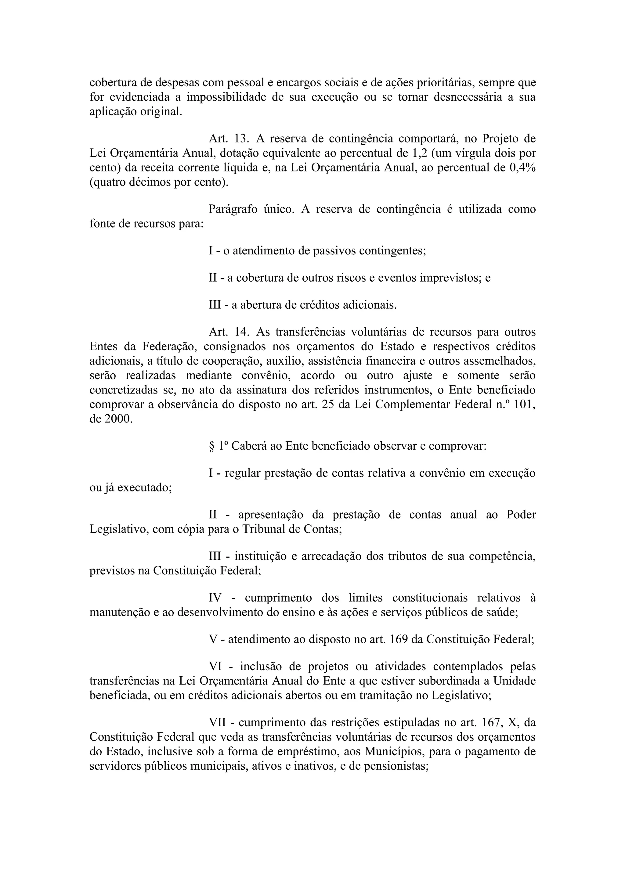 cobertura de despesas com pessoal e encargos sociais e de ações prioritárias, sempre que
for evidenciada a impossibilidade de sua execução ou se tornar desnecessária a sua
aplicação original.

                        Art. 13. A reserva de contingência comportará, no Projeto de
Lei Orçamentária Anual, dotação equivalente ao percentual de 1,2 (um vírgula dois por
cento) da receita corrente líquida e, na Lei Orçamentária Anual, ao percentual de 0,4%
(quatro décimos por cento).

                          Parágrafo único. A reserva de contingência é utilizada como
fonte de recursos para:

                          I - o atendimento de passivos contingentes;

                          II - a cobertura de outros riscos e eventos imprevistos; e

                          III - a abertura de créditos adicionais.

                         Art. 14. As transferências voluntárias de recursos para outros
Entes da Federação, consignados nos orçamentos do Estado e respectivos créditos
adicionais, a título de cooperação, auxílio, assistência financeira e outros assemelhados,
serão realizadas mediante convênio, acordo ou outro ajuste e somente serão
concretizadas se, no ato da assinatura dos referidos instrumentos, o Ente beneficiado
comprovar a observância do disposto no art. 25 da Lei Complementar Federal n.º 101,
de 2000.

                          § 1º Caberá ao Ente beneficiado observar e comprovar:

                          I - regular prestação de contas relativa a convênio em execução
ou já executado;

                       II - apresentação da prestação de contas anual ao Poder
Legislativo, com cópia para o Tribunal de Contas;

                        III - instituição e arrecadação dos tributos de sua competência,
previstos na Constituição Federal;

                     IV - cumprimento dos limites constitucionais relativos à
manutenção e ao desenvolvimento do ensino e às ações e serviços públicos de saúde;

                          V - atendimento ao disposto no art. 169 da Constituição Federal;

                       VI - inclusão de projetos ou atividades contemplados pelas
transferências na Lei Orçamentária Anual do Ente a que estiver subordinada a Unidade
beneficiada, ou em créditos adicionais abertos ou em tramitação no Legislativo;

                       VII - cumprimento das restrições estipuladas no art. 167, X, da
Constituição Federal que veda as transferências voluntárias de recursos dos orçamentos
do Estado, inclusive sob a forma de empréstimo, aos Municípios, para o pagamento de
servidores públicos municipais, ativos e inativos, e de pensionistas;
 