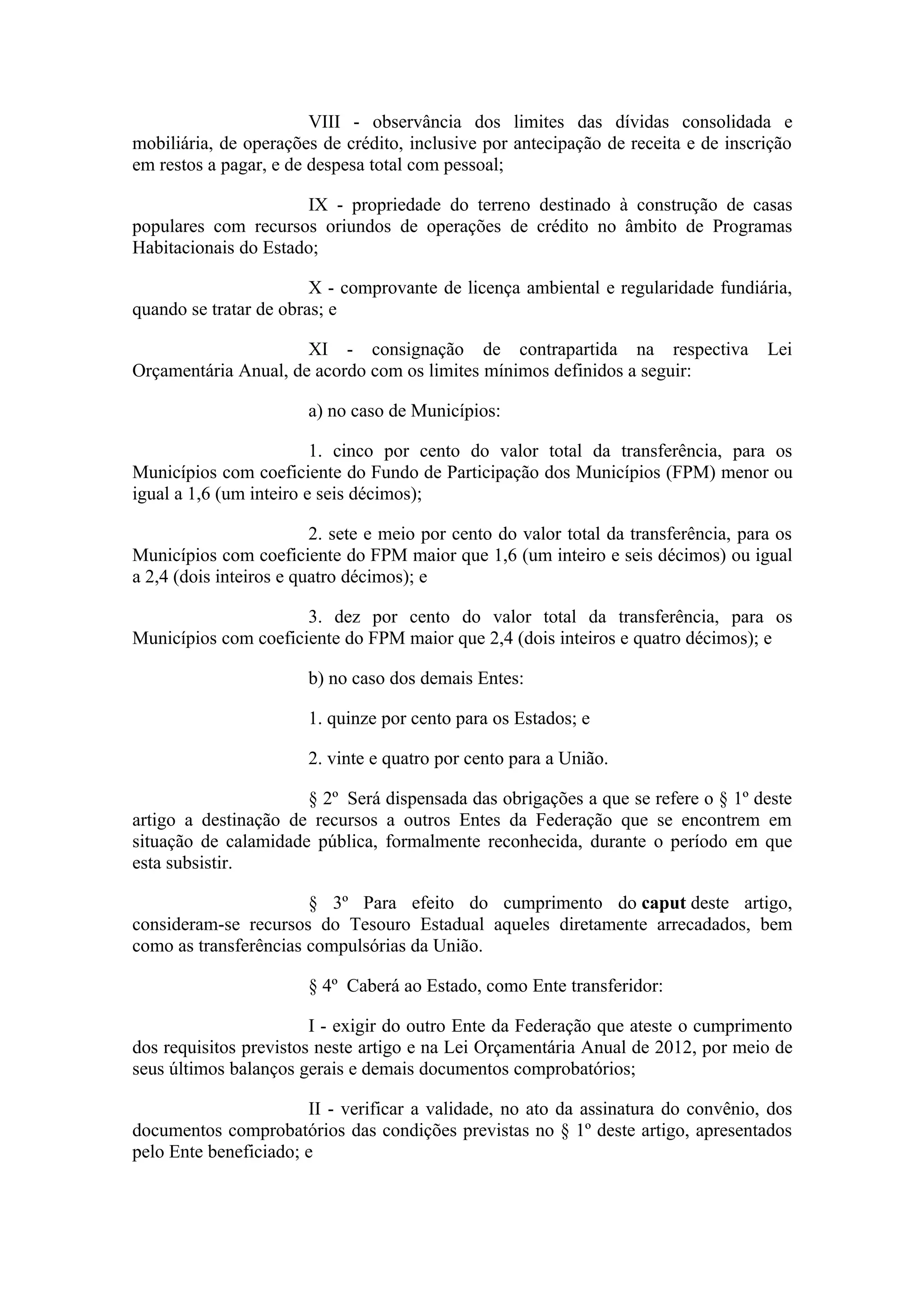 VIII - observância dos limites das dívidas consolidada e
mobiliária, de operações de crédito, inclusive por antecipação de receita e de inscrição
em restos a pagar, e de despesa total com pessoal;

                      IX - propriedade do terreno destinado à construção de casas
populares com recursos oriundos de operações de crédito no âmbito de Programas
Habitacionais do Estado;

                        X - comprovante de licença ambiental e regularidade fundiária,
quando se tratar de obras; e

                      XI - consignação de contrapartida na respectiva                 Lei
Orçamentária Anual, de acordo com os limites mínimos definidos a seguir:

                        a) no caso de Municípios:

                         1. cinco por cento do valor total da transferência, para os
Municípios com coeficiente do Fundo de Participação dos Municípios (FPM) menor ou
igual a 1,6 (um inteiro e seis décimos);

                         2. sete e meio por cento do valor total da transferência, para os
Municípios com coeficiente do FPM maior que 1,6 (um inteiro e seis décimos) ou igual
a 2,4 (dois inteiros e quatro décimos); e

                      3. dez por cento do valor total da transferência, para os
Municípios com coeficiente do FPM maior que 2,4 (dois inteiros e quatro décimos); e

                        b) no caso dos demais Entes:

                        1. quinze por cento para os Estados; e

                        2. vinte e quatro por cento para a União.

                      § 2º Será dispensada das obrigações a que se refere o § 1º deste
artigo a destinação de recursos a outros Entes da Federação que se encontrem em
situação de calamidade pública, formalmente reconhecida, durante o período em que
esta subsistir.

                       § 3º Para efeito do cumprimento do caput deste artigo,
consideram-se recursos do Tesouro Estadual aqueles diretamente arrecadados, bem
como as transferências compulsórias da União.

                        § 4º Caberá ao Estado, como Ente transferidor:

                        I - exigir do outro Ente da Federação que ateste o cumprimento
dos requisitos previstos neste artigo e na Lei Orçamentária Anual de 2012, por meio de
seus últimos balanços gerais e demais documentos comprobatórios;

                       II - verificar a validade, no ato da assinatura do convênio, dos
documentos comprobatórios das condições previstas no § 1º deste artigo, apresentados
pelo Ente beneficiado; e
 