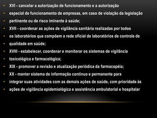 XVI - cancelar a autorização de funcionamento e a autorizaçãoespecial de funcionamento de empresas, em caso de violação da legislaçãopertinente ou de risco iminente à saúde;XVII - coordenar as ações de vigilância sanitária realizadas por todosos laboratórios que compõem a rede oficial de laboratórios de controle dequalidade em saúde;XVIII - estabelecer, coordenar e monitorar os sistemas de vigilânciatoxicológica e farmacológica;XIX - promover a revisão e atualização periódica da farmacopéia;XX - manter sistema de informação contínuo e permanente paraintegrar suas atividades com as demais ações de saúde, com prioridade àsações de vigilância epidemiológica e assistência ambulatorial e hospitalar