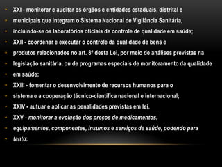 XXI - monitorar e auditar os órgãos e entidades estaduais, distrital emunicipais que integram o Sistema Nacional de Vigilância Sanitária,incluindo-se os laboratórios oficiais de controle de qualidade em saúde;XXII - coordenar e executar o controle da qualidade de bens eprodutos relacionados no art. 8º desta Lei, por meio de análises previstas nalegislação sanitária, ou de programas especiais de monitoramento da qualidadeem saúde;XXIII - fomentar o desenvolvimento de recursos humanos para osistema e a cooperação técnico-científica nacional e internacional;XXIV - autuar e aplicar as penalidades previstas em lei.XXV - monitorar a evolução dos preços de medicamentos,equipamentos, componentes, insumos e serviços de saúde, podendo paratanto: