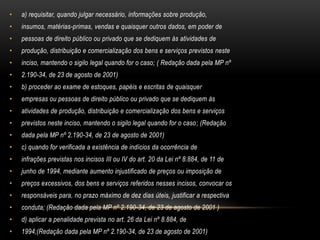 a) requisitar, quando julgar necessário, informações sobre produção,insumos, matérias-primas, vendas e quaisquer outros dados, em poder depessoas de direito público ou privado que se dediquem às atividades deprodução, distribuição e comercialização dos bens e serviços previstos nesteinciso, mantendo o sigilo legal quando for o caso; ( Redação dada pela MP nº2.190-34, de 23 de agosto de 2001)b) proceder ao exame de estoques, papéis e escritas de quaisquerempresas ou pessoas de direito público ou privado que se dediquem àsatividades de produção, distribuição e comercialização dos bens e serviçosprevistos neste inciso, mantendo o sigilo legal quando for o caso; (Redaçãodada pela MP nº 2.190-34, de 23 de agosto de 2001)c) quando for verificada a existência de indícios da ocorrência deinfrações previstas nos incisos III ou IV do art. 20 da Lei nº 8.884, de 11 dejunho de 1994, mediante aumento injustificado de preços ou imposição depreços excessivos, dos bens e serviços referidos nesses incisos, convocar osresponsáveis para, no prazo máximo de dez dias úteis, justificar a respectivaconduta; (Redação dada pela MP nº 2.190-34, de 23 de agosto de 2001 )d) aplicar a penalidade prevista no art. 26 da Lei nº 8.884, de1994;(Redação dada pela MP nº 2.190-34, de 23 de agosto de 2001)