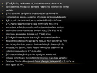 § 2º A Agência poderá assessorar, complementar ou suplementar asações estaduais, municipais e do Distrito Federal para o exercício do controlesanitário.§ 3º As atividades de vigilância epidemiológica e de controle devetores relativas a portos, aeroportos e fronteiras, serão executadas pelaAgência, sob orientação técnica e normativa do Ministério da Saúde.§ 4º A Agência poderá delegar a órgão do Ministério da Saúde aexecução de atribuições previstas neste artigo relacionadas a serviçosmédico-ambulatorial-hospitalares, previstos nos §§ 2º e 3º do art. 8º,observadas as vedações definidas no § 1º deste artigo.§ 5º A Agência deverá pautar sua atuação sempre em observânciadas diretrizes estabelecidas pela Lei no 8.080, de 19 de setembro de 1990,para dar seguimento ao processo de descentralização da execução deatividades para Estados, Distrito Federal e Municípios, observadas asvedações relacionadas no § 1º deste artigo.§ 6º A descentralização de que trata o parágrafo anterior seráefetivada somente após manifestação favorável dos respectivos ConselhosEstaduais, Distrital e Municipais de Saúde. (Redação dada pela MP nº 2.190-34, de23 de agosto de 2001)