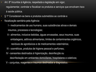 Art. 8º Incumbe à Agência, respeitada a legislação em vigor,        regulamentar, controlar e fiscalizar os produtos e serviços que envolvam risco        à saúde pública.§ 1º Consideram-se bens e produtos submetidos ao controle efiscalização sanitária pela Agência:           I - medicamentos de uso humano, suas substâncias ativas e demais           insumos, processos e tecnologias;          II - alimentos, inclusive bebidas, águas envasadas, seus insumos, suas               embalagens, aditivos alimentares, limites de contaminantes orgânicos,                resíduos de agrotóxicos e de medicamentos veterinários;         III - cosméticos, produtos de higiene pessoal e perfumes;        IV - saneantes destinados à higienização, desinfecção ou              desinfestação em ambientes domiciliares, hospitalares e coletivos;        V - conjuntos, reagentes e insumos destinados a diagnóstico;
