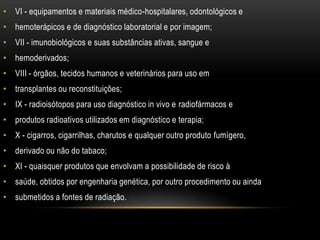 VI - equipamentos e materiais médico-hospitalares, odontológicos ehemoterápicos e de diagnóstico laboratorial e por imagem;VII - imunobiológicos e suas substâncias ativas, sangue ehemoderivados;VIII - órgãos, tecidos humanos e veterinários para uso emtransplantes ou reconstituições;IX - radioisótopos para uso diagnóstico in vivo e radiofármacos eprodutos radioativos utilizados em diagnóstico e terapia;X - cigarros, cigarrilhas, charutos e qualquer outro produto fumígero,derivado ou não do tabaco;XI - quaisquer produtos que envolvam a possibilidade de risco àsaúde, obtidos por engenharia genética, por outro procedimento ou aindasubmetidos a fontes de radiação.