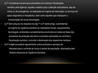 § 2º Consideram-se serviços submetidos ao controle e fiscalização           sanitária pela Agência, aqueles voltados para a atenção ambulatorial, seja de           rotina ou de emergência, os realizados em regime de internação, os serviços de           apoio diagnóstico e terapêutico, bem como aqueles que impliquem a             Incorporação de novas tecnologias.§ 3º Sem prejuízo do disposto nos §§ 1º e 2º deste artigo, submetemse             ao regime de vigilância sanitária as instalações físicas, equipamentos,             tecnologias, ambientes e procedimentos envolvidos em todas as fases dos              processos de produção dos bens e produtos submetidos ao controle e              fiscalização sanitária, incluindo a destinação dos respectivos resíduos.§ 4º A Agência poderá regulamentar outros produtos e serviços de              interesse para o controle de riscos à saúde da população, alcançados pelo               Sistema Nacional de Vigilância Sanitária.