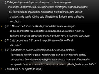 § 5º A Agência poderá dispensar de registro os imunobiológicos,           inseticidas, medicamentos e outros insumos estratégicos quando adquiridos            por intermédio de organismos multilaterais internacionais, para uso em             programas de saúde pública pelo Ministério da Saúde e suas entidades             vinculadas.§ 6º O Ministro de Estado da Saúde poderá determinar a realização             de ações previstas nas competências da Agência Nacional de Vigilância             Sanitária, em casos específicos e que impliquem risco à saúde da população.§ 7º O ato de que trata § 6º deverá ser publicado no Diário Oficial              da União."§ 8º Consideram-se serviços e instalações submetidos ao controle e               fiscalização sanitária aqueles relacionados com as atividades de portos,               aeroportos e fronteiras e nas estações aduaneiras e terminais alfandegados,              serviços de transportes aquáticos, terrestres e aéreos. (Redação dada pela MP nº2.190-34, de 23 de agosto de 2001 )