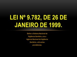 Define o Sistema Nacional deVigilância Sanitária, cria aAgência Nacional de VigilânciaSanitária, e dá outrasprovidências.LEI Nº 9.782, DE 26 DE JANEIRO DE 1999.