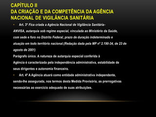 CAPÍTULO IIDA CRIAÇÃO E DA COMPETÊNCIA DA AGÊNCIANACIONAL DE VIGILÂNCIA SANITÁRIAArt. 3º Fica criada a Agência Nacional de Vigilância Sanitária-ANVISA, autarquia sob regime especial, vinculada ao Ministério da Saúde,com sede e foro no Distrito Federal, prazo de duração indeterminado eatuação em todo território nacional.(Redação dada pela MP nº 2.190-34, de 23 deagosto de 2001)Parágrafo único. A natureza de autarquia especial conferida àAgência é caracterizada pela independência administrativa, estabilidade deseus dirigentes e autonomia financeira.Art. 4º A Agência atuará como entidade administrativa independente,sendo-lhe assegurada, nos termos desta Medida Provisória, as prerrogativasnecessárias ao exercício adequado de suas atribuições.