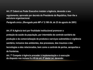 Art. 5º Caberá ao Poder Executivo instalar a Agência, devendo o seuregulamento, aprovado por decreto do Presidente da República, fixar-lhe a estrutura organizacional.Parágrafo único. (Revogado pela MP nº 2.190-34, de 23 de agosto de 2001)Art. 6º A Agência terá por finalidade institucional promover aproteção da saúde da população, por intermédio do controle sanitário daprodução e da comercialização de produtos e serviços submetidos à vigilânciasanitária, inclusive dos ambientes, dos processos, dos insumos e dastecnologias a eles relacionados, bem como o controle de portos, aeroportos ede fronteiras.Art. 7º Compete à Agência proceder à implementação e à execuçãodo disposto nos incisos II a VII do art. 2º desta Lei, devendo: