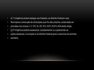 § 1º A Agência poderá delegar aos Estados, ao Distrito Federal e aosMunicípios a execução de atribuições que lhe são próprias, excetuadas asprevistas nos incisos I, V, VIII, IX, XV, XVI, XVII, XVIII e XIX deste artigo.§ 2º A Agência poderá assessorar, complementar ou suplementar asações estaduais, municipais e do Distrito Federal para o exercício do controlesanitário.