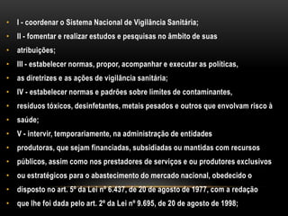 I - coordenar o Sistema Nacional de Vigilância Sanitária;II - fomentar e realizar estudos e pesquisas no âmbito de suasatribuições;III - estabelecer normas, propor, acompanhar e executar as políticas,as diretrizes e as ações de vigilância sanitária;IV - estabelecer normas e padrões sobre limites de contaminantes,resíduos tóxicos, desinfetantes, metais pesados e outros que envolvam risco àsaúde;V - intervir, temporariamente, na administração de entidadesprodutoras, que sejam financiadas, subsidiadas ou mantidas com recursospúblicos, assim como nos prestadores de serviços e ou produtores exclusivosou estratégicos para o abastecimento do mercado nacional, obedecido odisposto no art. 5º da Lei nº 6.437, de 20 de agosto de 1977, com a redaçãoque lhe foi dada pelo art. 2º da Lei nº 9.695, de 20 de agosto de 1998;