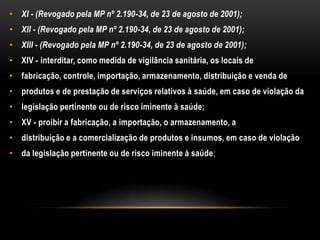 XI - (Revogado pela MP nº 2.190-34, de 23 de agosto de 2001);XII - (Revogado pela MP nº 2.190-34, de 23 de agosto de 2001);XIII - (Revogado pela MP nº 2.190-34, de 23 de agosto de 2001);XIV - interditar, como medida de vigilância sanitária, os locais defabricação, controle, importação, armazenamento, distribuição e venda deprodutos e de prestação de serviços relativos à saúde, em caso de violação dalegislação pertinente ou de risco iminente à saúde;XV - proibir a fabricação, a importação, o armazenamento, adistribuição e a comercialização de produtos e insumos, em caso de violaçãoda legislação pertinente ou de risco iminente à saúde;