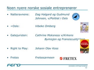 Noen nyere norske sosiale entreprenører Natteravnene: Dag Halgard og Gudmund  Johnsen, v/Politiet i Oslo =Oslo: Vibeke Omberg  Gatejuristen: Cathrine Moksness  v/ Kirkens  Bymisjon og Fransiscushjelpen   Right to Play:  Johann Olav Koss Fretex Frelsesarmeen 