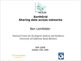 EarthGrid
      Sharing data across networks


                  Ben Leinfelder

National Center for Ecological Analysis and Synthesis,
       University of California Santa Barbara


                       JAM 2008
                    October 22th, 2008
 