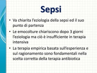 Sepsi
• Va chiarita l’eziologia della sepsi ed il suo
punto di partenza
• Le emocolture chiariscono dopo 3 giorni
l’eziologia ma ciò è insufficiente in terapia
intensiva
• La terapia empirica basata sull’esperienza e
sul ragionamento sono fondamentali nella
scelta corretta della terapia antibiotica
 