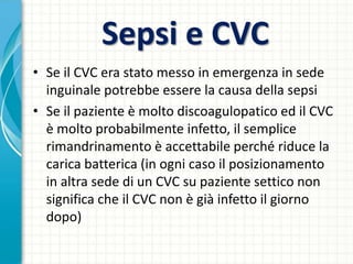 Sepsi e CVC
• Se il CVC era stato messo in emergenza in sede
inguinale potrebbe essere la causa della sepsi
• Se il paziente è molto discoagulopatico ed il CVC
è molto probabilmente infetto, il semplice
rimandrinamento è accettabile perché riduce la
carica batterica (in ogni caso il posizionamento
in altra sede di un CVC su paziente settico non
significa che il CVC non è già infetto il giorno
dopo)
 
