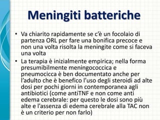 Meningiti batteriche
• Va chiarito rapidamente se c’è un focolaio di
partenza ORL per fare una bonifica precoce e
non una volta risolta la meningite come si faceva
una volta
• La terapia è inizialmente empirica; nella forma
presumibilmente meningococcica e
pneumocicca è ben documentato anche per
l’adulto che è benefico l’uso degli steroidi ad alte
dosi per pochi giorni in contemporanea agli
antibiotici (come antiTNF e non come anti
edema cerebrale: per questo le dosi sono più
alte e l’assenza di edema cerebrale alla TAC non
è un criterio per non farlo)
 