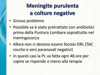 Meningite purulenta
a colture negative
• Grosso problema
• Possibile se è stato pretrattato con antibiotici
prima della Puntura Lombare soprattutto nel
meningococco
• Allora non ci devono essere focolai ORL (TAC
rocche e seni paranasali negativi)
• In questi casi la PL va fatta ogni 48 ore per
capire se risponde o meno alla terapia
 