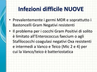 Infezioni difficile NUOVE
• Prevalentemente i germi MDR e soprattutto i
Bastoncelli Gram Negativi resistenti
• Il problema per i cocchi Gram Positivi di solito
è limitato all’Enterococcus faecium o agli
Stafilococchi coagulasi negativi Oxa resistenti
e intermedi a Vanco e Teico (Mic 2 e 4) per
cui la Vanco/teico è batteriostatica
 