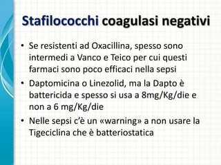 Stafilococchi coagulasi negativi
• Se resistenti ad Oxacillina, spesso sono
intermedi a Vanco e Teico per cui questi
farmaci sono poco efficaci nella sepsi
• Daptomicina o Linezolid, ma la Dapto è
battericida e spesso si usa a 8mg/Kg/die e
non a 6 mg/Kg/die
• Nelle sepsi c’è un «warning» a non usare la
Tigeciclina che è batteriostatica
 