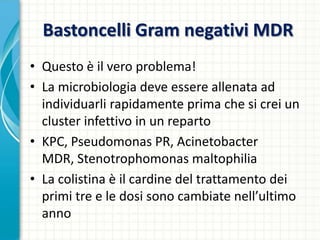 Bastoncelli Gram negativi MDR
• Questo è il vero problema!
• La microbiologia deve essere allenata ad
individuarli rapidamente prima che si crei un
cluster infettivo in un reparto
• KPC, Pseudomonas PR, Acinetobacter
MDR, Stenotrophomonas maltophilia
• La colistina è il cardine del trattamento dei
primi tre e le dosi sono cambiate nell’ultimo
anno
 