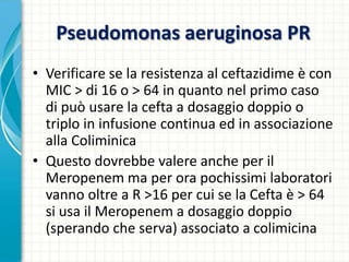 Pseudomonas aeruginosa PR
• Verificare se la resistenza al ceftazidime è con
MIC > di 16 o > 64 in quanto nel primo caso
di può usare la cefta a dosaggio doppio o
triplo in infusione continua ed in associazione
alla Coliminica
• Questo dovrebbe valere anche per il
Meropenem ma per ora pochissimi laboratori
vanno oltre a R >16 per cui se la Cefta è > 64
si usa il Meropenem a dosaggio doppio
(sperando che serva) associato a colimicina
 