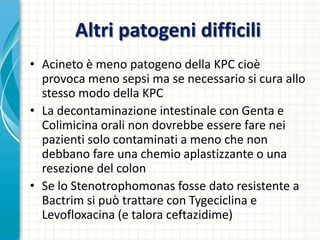 Altri patogeni difficili
• Acineto è meno patogeno della KPC cioè
provoca meno sepsi ma se necessario si cura allo
stesso modo della KPC
• La decontaminazione intestinale con Genta e
Colimicina orali non dovrebbe essere fare nei
pazienti solo contaminati a meno che non
debbano fare una chemio aplastizzante o una
resezione del colon
• Se lo Stenotrophomonas fosse dato resistente a
Bactrim si può trattare con Tygeciclina e
Levofloxacina (e talora ceftazidime)
 