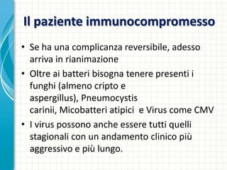 Il paziente immunocompromesso
• Se ha una complicanza reversibile, adesso
arriva in rianimazione
• Oltre ai batteri bisogna tenere presenti i
funghi (almeno cripto e
aspergillus), Pneumocystis
carinii, Micobatteri atipici e Virus come CMV
• I virus possono anche essere tutti quelli
stagionali con un andamento clinico più
aggressivo e più lungo.
 