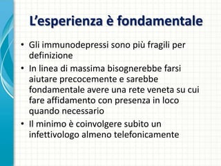 L’esperienza è fondamentale
• Gli immunodepressi sono più fragili per
definizione
• In linea di massima bisognerebbe farsi
aiutare precocemente e sarebbe
fondamentale avere una rete veneta su cui
fare affidamento con presenza in loco
quando necessario
• Il minimo è coinvolgere subito un
infettivologo almeno telefonicamente
 