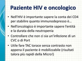 Paziente HIV e oncologico
• Nell’HIV è importante sapere la conta dei CD4
per stabilire quanto immunodepresso è…
• Nell’oncologico è importante sapere l’entità
e la durata della neutropenia
• Controllare che non ci sia un’infezione di un
CVC o di Port
• Utile fare TAC torace senza contrasto non
appena il paziente è mobilizzabile (risultati
talora più rapidi della Micro!)
 