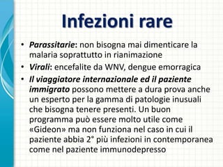 Infezioni rare
• Parassitarie: non bisogna mai dimenticare la
malaria soprattutto in rianimazione
• Virali: encefalite da WNV, dengue emorragica
• Il viaggiatore internazionale ed il paziente
immigrato possono mettere a dura prova anche
un esperto per la gamma di patologie inusuali
che bisogna tenere presenti. Un buon
programma può essere molto utile come
«Gideon» ma non funziona nel caso in cui il
paziente abbia 2° più infezioni in contemporanea
come nel paziente immunodepresso
 