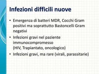 Infezioni difficili nuove
• Emergenza di batteri MDR, Cocchi Gram
positivi ma soprattutto Bastoncelli Gram
negativi
• Infezioni gravi nel paziente
immunocompromesso
(HIV, Trapiantato, oncologico)
• Infezioni gravi, ma rare (virali, parassitarie)
 